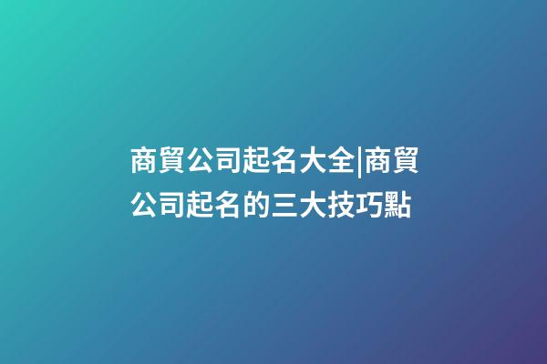 商貿公司起名大全|商貿公司起名的三大技巧點-第1張-公司起名-玄機派